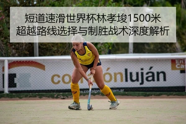 短道速滑世界杯林孝埈1500米超越路线选择与制胜战术深度解析